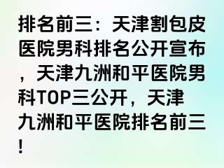 排名前三：天津割包皮医院男科排名公开宣布，天津和平九洲医院男科TOP三公开，天津和平九洲医院排名前三!