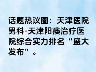 话题热议圈：天津医院男科-天津阳痿治疗医院综合实力排名“盛大发布”。