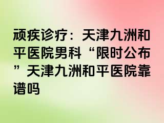 顽疾诊疗：天津和平九洲医院男科“限时公布”天津和平九洲医院靠谱吗