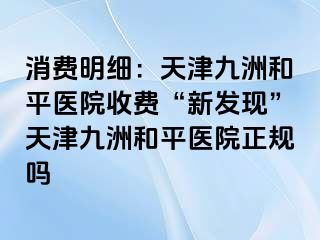 消费明细：天津和平九洲医院收费“新发现”天津和平九洲医院正规吗