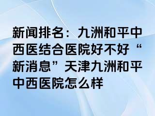 新闻排名：和平九洲中西医结合医院好不好“新消息”天津和平九洲中西医院怎么样