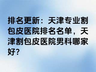 排名更新：天津专业割包皮医院排名名单，天津割包皮医院男科哪家好?