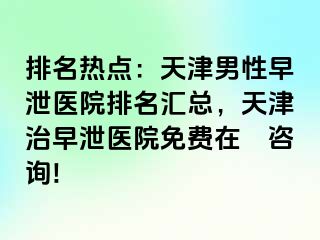 排名热点：天津男性早泄医院排名汇总，天津治早泄医院免费在綫咨询!