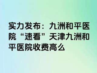 实力发布：和平九洲医院“速看”天津和平九洲医院收费高么