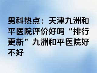 男科热点：天津和平九洲医院评价好吗“排行更新”和平九洲医院好不好