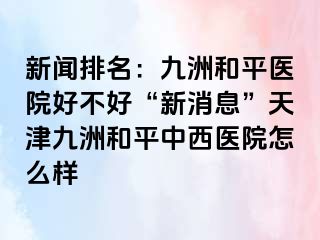 新闻排名：和平九洲医院好不好“新消息”天津和平九洲中西医院怎么样