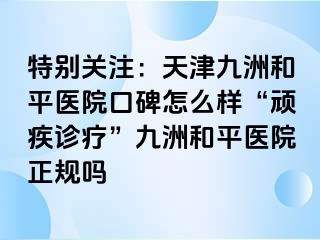 特别关注：天津和平九洲医院口碑怎么样“顽疾诊疗”和平九洲医院正规吗