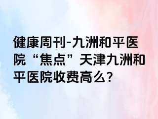 健康周刊-和平九洲医院“焦点”天津和平九洲医院收费高么？