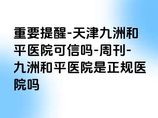 重要提醒-天津和平九洲医院可信吗-周刊-和平九洲医院是正规医院吗