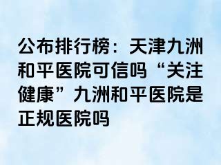 公布排行榜：天津和平九洲医院可信吗“关注健康”和平九洲医院是正规医院吗