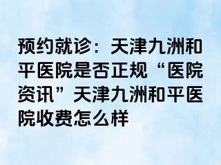 预约就诊：天津和平九洲医院是否正规“医院资讯”天津和平九洲医院收费怎么样