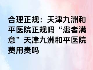 合理正规：天津和平九洲医院正规吗“患者满意”天津和平九洲医院费用贵吗