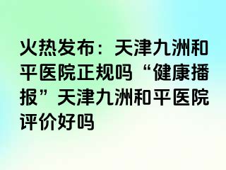 火热发布：天津和平九洲医院正规吗“健康播报”天津和平九洲医院评价好吗