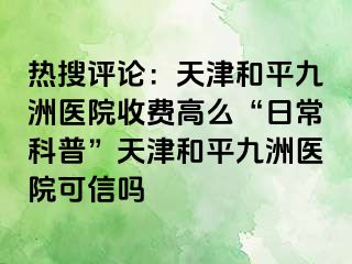 热搜评论：天津和平九洲医院收费高么“日常科普”天津和平九洲医院可信吗