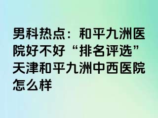 男科热点：和平九洲医院好不好“排名评选”天津和平九洲中西医院怎么样