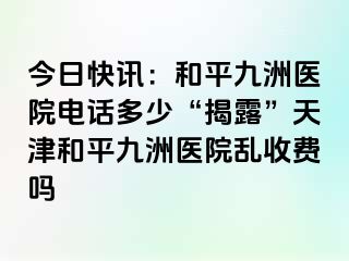 今日快讯：和平九洲医院电话多少“揭露”天津和平九洲医院乱收费吗