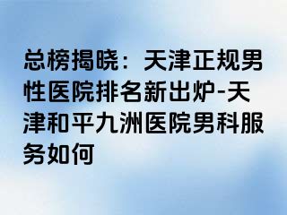 总榜揭晓：天津正规男性医院排名新出炉-天津和平九洲医院男科服务如何