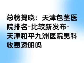 总榜揭晓：天津包茎医院排名-比较新发布-天津和平九洲医院男科收费透明吗