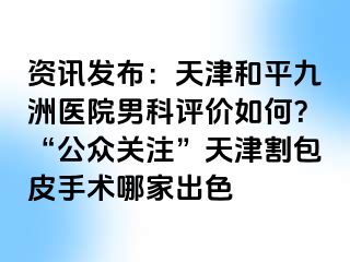 资讯发布：天津和平九洲医院男科评价如何？“公众关注”天津割包皮手术哪家出色