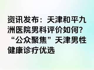 资讯发布：天津和平九洲医院男科评价如何？“公众聚焦”天津男性健康诊疗优选