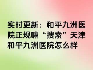 实时更新：和平九洲医院正规嘛“搜索”天津和平九洲医院怎么样