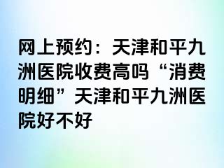 网上预约：天津和平九洲医院收费高吗“消费明细”天津和平九洲医院好不好