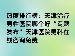 热度排行榜：天津治疗男性医院哪个好“专题发布”天津医院男科在线咨询免费