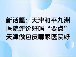 新话题：天津和平九洲医院评价好吗“要点”天津做包皮哪家医院好