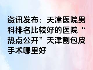 资讯发布：天津医院男科排名比较好的医院“热点公开”天津割包皮手术哪里好