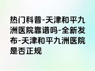 热门科普-天津和平九洲医院靠谱吗-全新发布-天津和平九洲医院是否正规