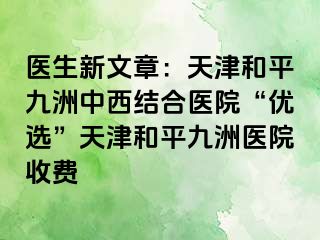 医生新文章：天津和平九洲中西结合医院“优选”天津和平九洲医院收费