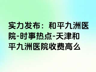 实力发布：和平九洲医院-时事热点-天津和平九洲医院收费高么