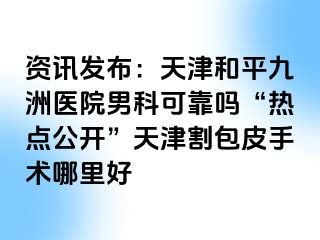 资讯发布：天津和平九洲医院男科可靠吗“热点公开”天津割包皮手术哪里好