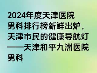 2024年度天津医院男科排行榜新鲜出炉，天津市民的健康导航灯——天津和平九洲医院男科