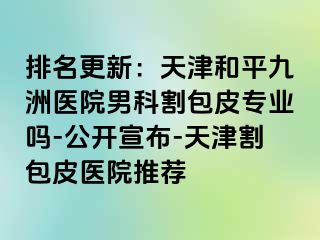 排名更新：天津和平九洲医院男科割包皮专业吗-公开宣布-天津割包皮医院推荐