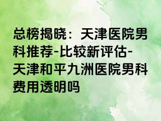 总榜揭晓：天津医院男科推荐-比较新评估-天津和平九洲医院男科费用透明吗