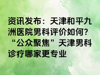 资讯发布：天津和平九洲医院男科评价如何？“公众聚焦”天津男科诊疗哪家更专业