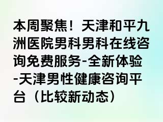 本周聚焦！天津和平九洲医院男科男科在线咨询免费服务-全新体验-天津男性健康咨询平台（比较新动态）