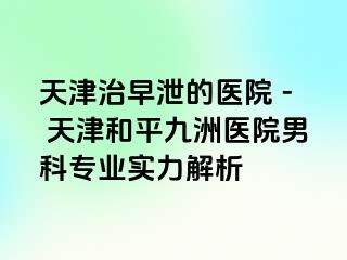 天津治早泄的医院 - 天津和平九洲医院男科专业实力解析