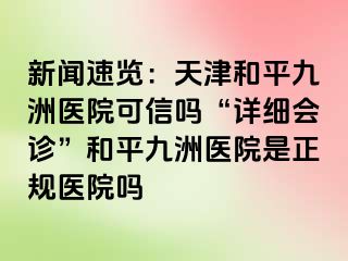 新闻速览：天津和平九洲医院可信吗“详细会诊”和平九洲医院是正规医院吗