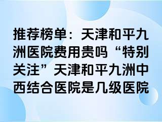 推荐榜单：天津和平九洲医院费用贵吗“特别关注”天津和平九洲中西结合医院是几级医院