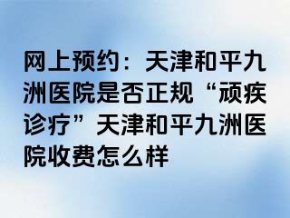 网上预约：天津和平九洲医院是否正规“顽疾诊疗”天津和平九洲医院收费怎么样