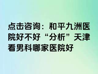 点击咨询：和平九洲医院好不好“分析”天津看男科哪家医院好