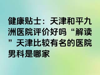 健康贴士：天津和平九洲医院评价好吗“解读”天津比较有名的医院男科是哪家