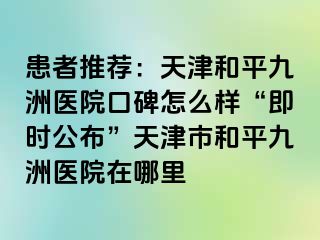 患者推荐：天津和平九洲医院口碑怎么样“即时公布”天津市和平九洲医院在哪里