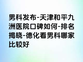 男科发布-天津和平九洲医院口碑如何-排名揭晓-德化看男科哪家比较好