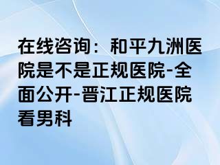 在线咨询：和平九洲医院是不是正规医院-全面公开-晋江正规医院看男科