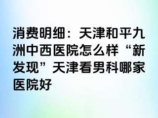 消费明细：天津和平九洲中西医院怎么样“新发现”天津看男科哪家医院好