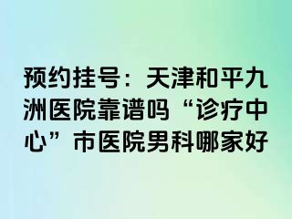 预约挂号：天津和平九洲医院靠谱吗“诊疗中心”市医院男科哪家好