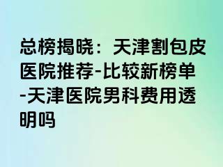 总榜揭晓：天津割包皮医院推荐-比较新榜单-天津医院男科费用透明吗